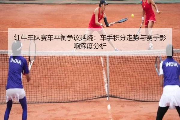 红牛车队赛车平衡争议延烧：车手积分走势与赛季影响深度分析