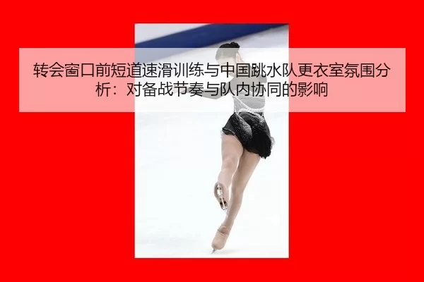 转会窗口前短道速滑训练与中国跳水队更衣室氛围分析：对备战节奏与队内协同的影响